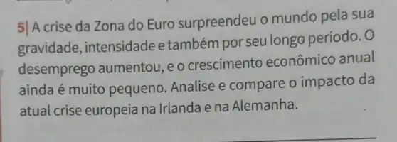 5| A crise da Zona do Euro surpreendeu o mundo pela sua
gravidade, intensidade e também por seu longo período. 0
desemprego aumentou ,eocrescimento econômico anual
ainda é muito pequeno Analise e compare o impacto da
atual crise europeia na Irlanda e na Alemanha.