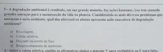 5 - A degradação ambiental é resultado, em sua grande maioria, dus ações humanas, isso tem causado
grandes ameaças para a manutenção da vida no planeta. Considerando os mais diversos problemas que
ameaçam o meio ambiente qual das alternativas abaixo apresenta ação causadora da degradação
ambiental?
a) Reciclagem.
b) Coleta seletiva.
Descarte incorreto do lixo
d) Reaproveitamento de materiais.