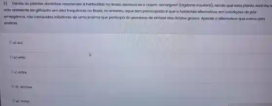 5) Dentre as plantas daninhas resistentes a herbicidas no Brasil destaca se o capim-amargos o (Digitaria insularis) ), sendo que esta planta daninha
sido resistente ao glifosato em alta frequência no Brasil, no entanto, oque tem preocupado ê que o herbicida alternativo, em condições de pós
emergência, são herbicidas inibidores de uma enzima que participa do processo de sintese dos ácidos graxos. Aponte a alternativa que indica esta
enzima
ALS
b) HPPD
c) EPSPS
ACCase
e) Protox