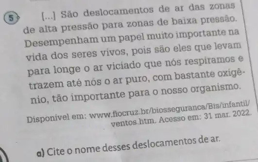 5
[...] São deslocamentos de ar das zonas
de alta pressão para zonas de baixa pressão.
Desempenham um papel muito importante na
vida dos seres vivos pois são eles que levam
para longe o ar viciado que nós respiramos e
trazem até nós 0 ar puro, com bastante oxigê-
nio, tão importante para o nosso organismo.
Disponivel em:www.flocru?by/biosseguranca/Bis/infantil)
ventos.htm. Acesso em 31 mar. 2022.
a) Cite o nome desses deslocamentos de ar.