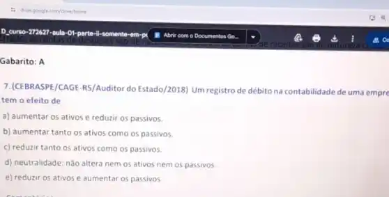 :5 drivegoogle com/drive/home
D. curso-272627-aula-01 parte-li-somente-em-p
, as contas de despesas sao de
Gabarito: A
7. (CEBRASPE/CAGE-RS/Auditor do Estado/2018) Um registro de débito na contabilidade de uma empre
tem o efeito de
a) aumentar os ativos e reduzir os passivos.
b) aumentar tanto os ativos como os passivos.
c) reduzir tanto os ativos como os passivos.
d) neutralidade: não altera nem os ativos nem os passivos.
e) reduzir os ativos e aumentar os passivos.
Abrir com o Documentos Go.