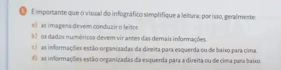 5 Eimportante que o visual do infográfico simplifique a leitura; por isso geralmente:
a) as imagens devem conduziro leitor.
b) osdados numéricos devem vir antes das demais informações.
c) as informações estão organizadas da direita para esquerda ou de baixo para cima.
d) as informações estão organizadas da esquerda para a direita ou de cima para baixo.