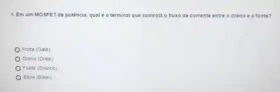 5. Em um MOSFET de potência, qual é o terminal que controla o fluxo de corrente entre o dreno e a fonte?
Porta (Gate)
Dreno (Drain)
Fonte (Source)
Base (Base)