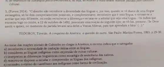 5. (Fuvest 2024) "Colombo não reconhece a diversidade das línguas e, por isso, quando se về diante de uma língua
estrangeira, só há dois comportamentos possiveis, e complementares: reconhecer que é uma língua, e recusar-se a
aceitar que seja diferente ou então reconhecer a diferença e recusar-se a admitir que seja uma língua... Os índios que
encontra logo no início a 12 de outubro de 1492, provocam uma reação do segundo tipo;ao vê-los, promete: 'Se Deus
assim o quiser, no momento da partida levarei seis deles a Vossas Altezas, para que aprendam a falar' ()
TODOROV, Tzvetán A conquista da América: a questão do outro. São Paulo: Martins Fontes, 1993 p. 29-30 .
Ao tratar das reaçōes iniciais de Colombo ao chegar à América, 0 excerto indica que o navegador
a) reconheceu a necessidade de tradução mútua entre as línguas.
b) considerou as línguas indigenas como expressão de outras culturas.
c) interpretou as diferenças linguísticas como estratégia de resistência dos nativos.
d) mostrou-se disposto a estudar e compreender as línguas dos indigenas.
e) entendeu o ensino do castelhano aos indigenas como forma de civilização.