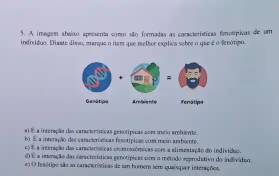 5. A imagem abaixo apresenta como são formadas as características fenotípicas de um
indivíduo. Diante disso , marque o item que melhor explica sobre o que é o fenótipo.
(1). (1)
Genótipo
Ambiente
Fenótipo
a) É a interação das características genotípicas com meio ambiente.
b) É a interação das características fenotípicas com meio ambiente.
c) É a interação das características cromossômicas com a alimentação do individuo.
d) É a interação das características genotípicas com o método reprodutivo do indivíduo.
e) O fenótipo são as características de um homem sem quaisquer interações.