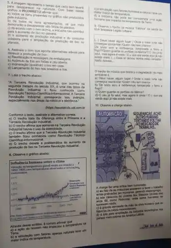 5. A imagem representa o tempo que cada item levará
descridesaparecer na natureza Com base nesse
gráfico, é INCORRETO
a) todos os itens presentes no gráfico são produzidos
b) de todos os itens apresentados, os que mais
demorarão a desaparecer sáo fellos/de plástico.
c) de acordo com o item acima a indüstria não contribui
para o aumento do lixo no planeta.
d) o aumento da produção industrial e do consumo
colabora para a ampliação da produção de lixo no
planeta.
6. Assinale o item que aponta alternativas viáveis para
diminuir a produção de lixo:
a) Reutilização e reciclagem de embalagens.
b) Acümulo de lixo em lixōes a céu aberto.
c) Incineração (queimar) 0 lixo em casa.
d) Lançamento do lixo nos oceanos e rios.
7. Leia o trecho abaixo:
"A Terceira Revolução Industrial que ocorreu na
segunda metade do século XX é uma das fases da
Revolução Industrial e ficou conhecida como
Revolução Técnico-Cientifice -Informacional. A Terceira
Revolução Industrial corresponde aos avanços,
especialmente nas áreas da e eletrônica."
(https://escolakids.uol.com.br
Conforme o texto, assinale a altemativa correta.
a) O trecho trata da diferença entre a Primeira e a
Terceira Revolução Industrial.
b) O trecho afirma que somente na Terceira Revolução
Industrial houve o uso da eletricidade.
c) O trecho afirma que a Terceira Revolução Industrial
ficou conhecida como Revolução Técnico-
Cientifica-Informacional.
d) O trecho debate a problemática do aumento de
produção de lixo na Terceira Revolução Industrial.
8. Observe o gráfico abaixo:
Influência humana sobre o clima
do na temperatura global média em relação a
1850.1900.com temperaturas observadis e simulaçōes
matemiticas
sb
Através dessa análise.correto afirmar que
a) a ação do homem não impactou a temperatura na
Terra.
Dinginulação com fatores apenas naturais teve um
maior indice de temperatura.
c) a simulação com fatores humanos e naturais teve um
maior Indice de temperatura.
d) a indüstria nào pode ser considerada uma ação
humana que impacta na temperatura da Terra.
9. Observe o trpcho da musica "Fabrica" da banda de
rock brasileira Legiǎo Urbana:
(...) Deve haver algum lugar / Onde o mais forte não
consegue escravizar/Quem não tem chance/
De onde vem a indiferenç , temperada a ferro e
fogo?/Quem guarda os portōes da fabrica?O céu já foi
azul, mas agora é cinza / E o que era verde aqui já não
existe mais/ __ Esse ar deixou minha vista cansada /
Nada demais __
trecho da música que destaca a degradação do meio
ambiente é:
a) Deve haver algum lugar / Onde o mais forte nào
consegue escravizar/Quem não tem chance
b) De onde vem a indiferença, temperada a ferro e
fogo?
c) Quem guarda os portões da fábrica?
d) O céu já foi azul, mas agora é cinza / E o que era
verde aqui já não existe mais
10. Observe a charge abaixo.
A charge faz uma critica bem humorada:
a) ao fato de as máquinas passarem a fazes trabalho
antes praticados por humanos gerando desemprego.
b) aos cinema dos Estados Unidos dos
anos 80, como Robocop onde seres humanos se
tomavam robos.
c) a grande demanda de mão de obra humana que as
tabricas de robos necessition
d) a luta pela ampliação da Industria tecnologica nos
palses mais pobres da America Latina.