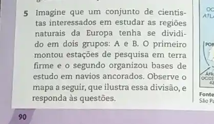 5 Imagine que um conjunto de cientis-
tas interessados em estudar as regioes
naturais da Europa tenha se dividi-
do em dois grupos:A e B. 0 primeiro
montou estações de pesquisa em terra
firme e o segundo organizou bases de
estudo em navios ancorados Observe o
mapa a seguir, que ilustra essa divisão, e
responda às questões.
90
Fonte
Sào P