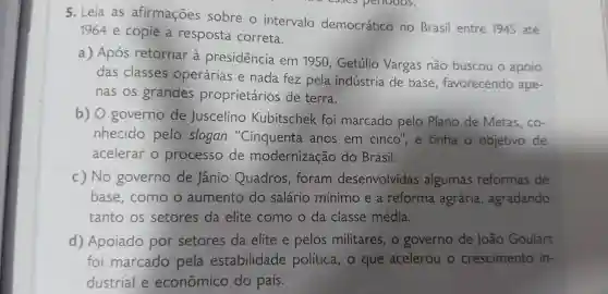 5. Leia as afirmações sobre o intervalo democrático no Brasil entre 1945 até
1964 e copie resposta correta.
a)Após retornar a presidencia em 1950 , Getúlio Vargas não buscou o apoio
das classes operárias e nada fez pela indústria de base , favorecendo ape-
nas os grandes proprietários de terra.
b) 0 governo de Juscelino Kubitschek foi marcado pelo Plano de Metas , co-
nhecido pelo slogan "Cinquenta anos em cinco , e tinha objetivo de
acelerar o processo de modernização do Brasil.
c) No governo de Jânio Quadros , foram desenvolvidas algumas reformas de
base , como o aumento do salário mínimo e a reforma agrária , agradando
tanto os setores da elite como o da classe média.
d)Apoiado por setores da elite e pelos militares , o governo de João Goulart
foi marcado pela estabilidade política , o que acelerou crescimento in-
dustrial e econômico do país.