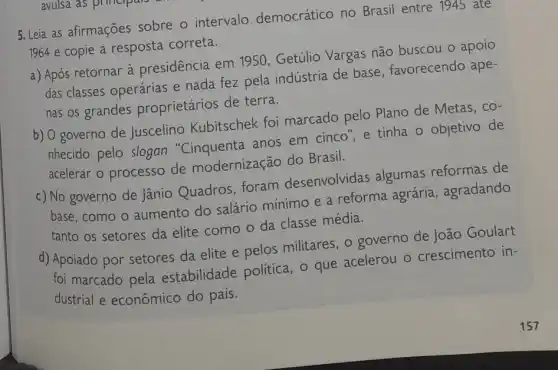 5. Leia as afirmações sobre o intervalo democrático no Brasil entre 1945 ate
1964 e copie a resposta correta.
a) Após retornar à presidência em 11950, Getúlio Vargas não buscou o apoio
das classes operárias e nada fez pela indústria de base , favorecendo ape-
nas os grandes proprietários de terra.
b) O governo de Juscelino Kubitschek foi marcado pelo Plano de Metas, co-
nhecido pelo slogan anos em cinco", e tinha o objetivo de
acelerar o processo de modernização do Brasil.
c) No governo de Jânio Quadros foram desenvolvidas algumas reformas de
base, como o aumento do salário mínimo e a reforma agrária, agradando
tanto os setores da elite como o da classe média.
d) Apoiado por setores da elite e pelos militares, 0 governo de João Goulart
foi marcado pela estabilidade politica , o que acelerou o crescimento in-
dustrial e econômico do pais.
157