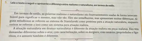 5. Leia o texto a seguir e apresente a diferença entre realismo e naturalismo, em termos de estilo.
__
Em termos de estilo as palavras realismo e naturalismo são frustrantemente usadas de forma intercam-
biável para significar o mesmo, mas não são Eles são semelhantes, mas apresentam muitas diferenças. Al-
guns estudiosos se referem ao sistema de Stanislavski como premissa para a atuação naturalista, enquanto
outros se referem a isso como um sistema para atuação realista.
A atuação naturalista em dramas naturalistas é diferente da atuação realista em peças realistas . Eles têm
demandas diferentes sobre o ator, com caracterização, sobre os designers, com cenários , propriedades e figu-
rinos, e o assunto também é diferente.
__