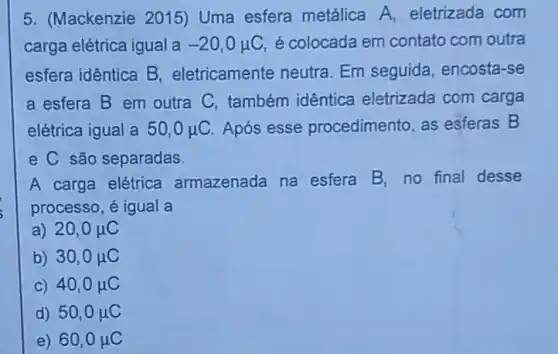 5. (Mackenzie 2015)Uma esfera metálica A, eletrizada com
carga elétrica igual a -20,0mu C é colocada em contato com outra
esfera idêntica B eletricamente neutra Em seguida encosta-se
a esfera B em outra C, também idêntica eletrizada com carga
elétrica igual a 50,0mu C Após esse procedimento, as esferas B
e C são separadas.
A carga elétrica armazenada na esfera
B. no final desse
processo, é igual a
a) 20,0mu C
b) 30,0mu C
C) 40,0mu C
d) 50,0mu C
e) 60,0mu C