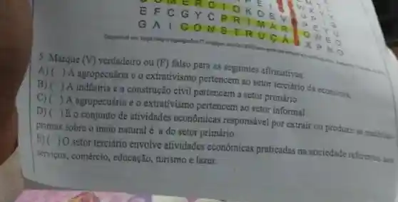 5. Marque (V)
verdadeiro ou (F)falso para as seguintes afirmativas.
 A agropecuária c o extrativismo pertencem ao setor terciário
A) ()
da economia
 É o conjunto de atividades econômicas responsável por extrair ou produzir
B) 
E)( )0 setor terciário envolve atividades econômicas praticadas na sociedade
()
A indústria e a construção civil pertencem a setor primário.
C) ()
A agropecuária e o extrativismo pertencem ao setor informal
D) ()
primas sobre o meio natural é a do setor primário.
()
serviços, comércio , educação, turismo e lazer.	referentes aos