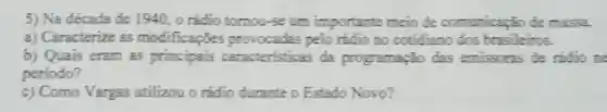 5) Na década de 1940, o rádio tomou-se um importante meio de comunicação de massa.
a) Caracterize as modificaçZes pelo rádio no cotidiano dos brasileiros.
b) Quais eram as principais caracteristicas da programação das emissoras de rádio ne
periodo?
c) Como Vargas utilizou o rádio durante o Estado Novo?