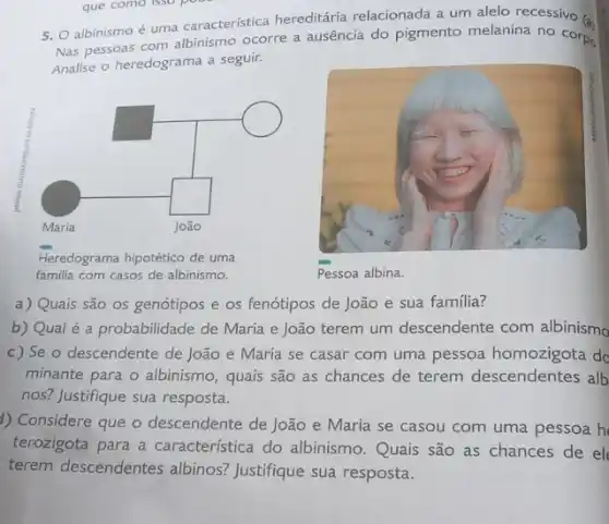 5. O albinismo é uma caracteristica hereditária relacionada a um alelo recessivo (.)
Nas pessoas com albinismo ocorre a ausência do pigmento melanina no corpo
Analise o heredograma a seguir.
Heredograma hipotético de uma
familia com casos de albinismo.
Pessoa albina.
a) Quais são os genótipos e os fenótipos de João e sua familia?
b) Qual é a probabilidade de Maria e João terem um descendente com albinismo
c) Se o descendente de João e Maria se casar com uma pessoa homozigota de
minante para o albinismo , quais são as chances de terem descendentes alb
nos? Justifique sua resposta.
1) Considere que o descendente de João e Maria se casou com uma pessoa h
terozigota para a característica do albinismo Quais são as chances de el
terem descendentes albinos? Justifique sua resposta.