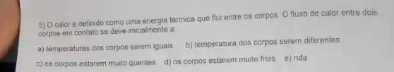 5) O caloré definido como uma energia térmica que flui entre os corpos O fluxo de calor entre dois
corpos em contato se deve inicialmente a:
a) temperaturas dos corpos serem iguais
b) temperatura dos corpos serem diferentes
c) os corpos estarem muito quentes
d) os corpos estarem muito frios e) nda