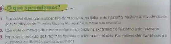 5 O que aprendemos?
1. É possivel dizer que a ascensão do fascismo, na Itália, e do nazismo, na Alemanha deveu-se
aos resultados da Primeira Guerra Mundial? Justifique sua resposta.
2. Comente o impacto da crise econômica de 1929 na expansão do fascismo e do nazismo.
3. Explique a posição dos regimes fascista e nazista em relação aos valores democráticos e a
existência de diversos partidos politicos.