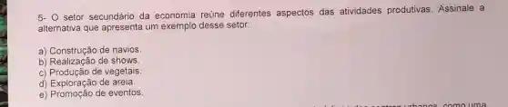 5- O setor secundário da economia reúne diferentes aspectos das atividades produtivas Assinale a
alternativa que apresenta um exemplo desse setor:
a) Construção de navios.
a) Constagao de shows
c) Produção de vegetais.
d) Exploração de areia.
e) Promoção de eventos.