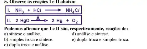 5. Observe as reações I e II abaixo:
NH_(3)+HClarrow NH_(4)Cl
2HgOarrow 2Hg+O_(2)
Podemos afirmar que I e II são , respectivamente, reações de:
a) sintese e análise.
d) análise e síntese.
b) simples troca e sintese.
e) dupla troca e simples troca.
c) dupla troca e análise.