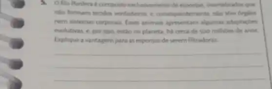 5. Ofilo Porifera composto exclusivamente de esponjas, invertebrados que
nào formam tecidos verdadeiros, e consequentemente, nào
nem sistemas corporais Esses animais apresentam algumas adaptacoes
evolutivas, e, por isso estǎo no planeta, ha cerca de 500 milhoes de anos
Explique a vantagem para as esponjas de serem filtradoras.
__