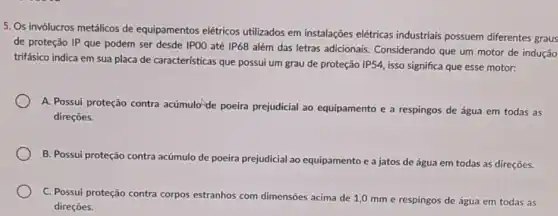 5. Os invólucros metálicos de equipamentos elétricos utilizados em instalações elétricas industriais possuem diferentes graus
de proteção IP que podem ser desde IPOO até IP68
além das letras adicionais Considerando que um motor de indução
trifásico indica em sua placa de características que possui um grau de proteção IP54, isso significa que esse motor:
A. Possui proteção contra acúmulo-de poeira prejudicial ao equipamento e a respingos de água em todas as
direçōes.
B. Possui proteção contra acúmulo de poeira prejudicial ao equipamento e a jatos de água em todas as direçōes.
C. Possui proteção contra corpos estranhos com dimensões acima de 1,0 mm e respingos de água em todas as
direçōes.