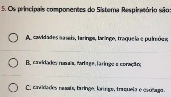 5. Os principais componentes do Sistema Respiratór io são:
A. cavidades nasais , faringe, laringe , traqueia e pulmões;
B. cavidades nasais , faringe, laringe e coração;
C. cavidades nasais , faringe, laringe , traqueia e esôfago.