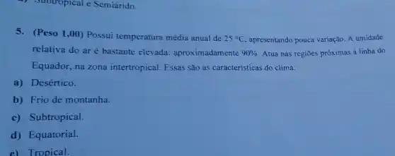 5. (Peso 1,00)Possui temperatura média anual de
25^circ C apresentando pouca variação. A umidade
relativa do ar é bastante elevada:aproximadamente 90%  Atua nas regiōes próximas à linha do
Equador, na zona intertropical. Essas são as caracteristicas do clima:
a) Desértico.
b) Frio de montanha.
c) Subtropical.
d) Equatorial.
e) Tropical.