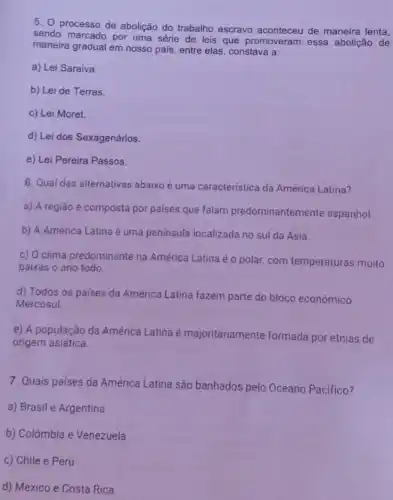 5. processo de abolição do trabalho escravo aconteceu de maneira lenta,
sendo marcado por uma série de leis que promoveram essa abolição de
maneira gradual em nosso pais, entre elas, constava a:
a) Lei Saraiva
b) Lei de Terras
c) Lei Moret.
d) Lei dos Sexagenários.
e) Lei Pereira Passos.
6. Qual das alternativas abaixo é uma caracteristica da América Latina?
a) A região é composta por paises que falam predominantemente espanhol.
b) A América Latina é uma península localizada no sul da Ásia.
c) O clima predominante na América Latina éo polar, com temperaturas muito
baixas o ano todo.
d) Todos os paises da América Latina fazem parte do bloco económico
Mercosul
e) A população da América Latina é majoritariamente formada por etnias de
origem asiática.
7. Quais países da América Latina são banhados pelo Oceano Pacifico?
a) Brasil e Argentina
b) Colômbia e Venezuela
c) Chile e Peru
d) México e Costa Rica