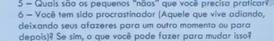 5 - Quais são os pequenos "nãos "que você preciso praticares
6 - Você tem sido procrastinador (Aquele que vive adiando,
deixando seus afazeres para um outro momento ou para
depois)? Se sim, o que você pode fazer para mudar isso?