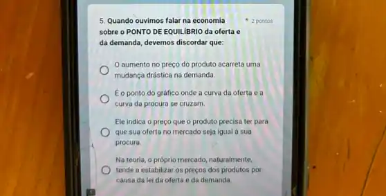 5. Quando ouvimos falar na economia
2 pontos
sobre o PONTO DE EQUILIBRIO da oferta e
da demanda, devemos discordar que:
aumento no preço do produto acarreta uma
mudança drástica na demanda.
Éo ponto do gráfico onde a curva da oferta e a
curva da procura se cruzam.
Ele indica o preço que o produto precisa ter para
que sua oferta no mercado seja igual à sua
procura.
Na teoria, o próprio mercado naturalmente,
tende a estabilizar os preços dos produtos por
causa da lei da oferta e da demanda.