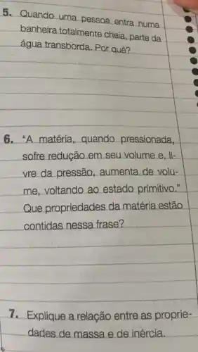 5. Quando uma pessoa entra numa
banheira totalmente cheia ,parte da
água transborda Por quê?
square 
sofre redução em seu volume e , li-
square 
vre da pressão , aumenta de volu-
square 
contidas nessa frase?
7. Explique a relação entre as proprie-
dades de massa e de inércia.