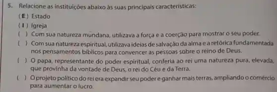 5. Relacione as instituições abaixo às suas principais características:
(E) Estado
(1) Igreja
() Com sua natureza mundana, utilizava a força e a coerção para mostrar o seu poder.
() Com sua natureza espiritual, utilizava ideias de salvação da alma e a retórica fundamentada
nos pensamentos bíblicos para convencer as pessoas sobre o reino de Deus.
() 0 papa representante do poder espiritual conferia ao rei uma natureza pura , elevada,
que provinha da vontade de Deus, o rei do Céu e da Terra.
() Oprojeto politico do reiera expandir seu poder e ganhar mais terras, ampliando o comércio
para aumentar o lucro.