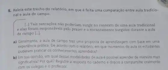 5. Releia este trecho do relatório, em que é feita uma comparação entre aula tradicio-
nal e aula de campo.
[..] Tais sensaçōes não poderiam surgir no contexto de uma aula tradicional
e elas foram responsáveis pelo prazer e o encantamento surgidos durante a aula
de campo [ldots ].
a) Geralmente, a aula de campo traz uma proposta de aprendizagem com base em uma
experiencia prática. De acordo com o relatório, em que momentos da aula os estudantes
puderam praticar os conhecimentos aprendidos?
b) Em sua opinião em qual dessas modalidades de aula é possivel aprender de maneira mais
significativa? Por quê? Registre a resposta no caderno e depois a compartilhe oralmente
com os colegas e o professor.