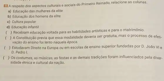 5 A respeito dos aspectos culturais e sociais do Primeiro Reinado relacione as colunas.
a) Educação das mulheres da elite
b) Educação dos homens da elite
c) Cultura popular
d) Educação infantil
() Recebiam educação voltada para as habilidades artísticas e para o matrimônio.
()
 A Constituição previa que essa modalidade deveria ser gratuita, mas o processo de efeti-
vação do ensino foi lento naquela época.
() Estudavam Direito na Europa ou em escolas de ensino superior fundadas por D. João VIe
D. Pedro I.
() Os costumes, as músicas as festas e as demais tradições foram influenciados pela diver-
sidade étnica e cultural da nação.