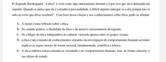 5- Segundo Kierkegaard, "a ética" é vista como algo inteiramente abstrato e por isso que ela é detestada em
segredo. Quando se pensa que ela é estranha à personalidade, é difícil alguém entregar-se a ela porque não se
sabe ao certo que disso resultará". Com base nessa citaçãoe nos conhecimentos sobre ética, pode-se afirmar:
A. A moral é uma reflexão sobre a ética.
B. No sentido prático , a finalidade da ética e da moral é extremamente divergente.
C. Os códigos de ética independem da cultural variando apenas entre os grupos sociais.
D. a ética é um conjunto de conhecimentos extraidos da investigação do comportamento humano ao tentar
explicar as regras morais de forma racional, fundamentada cientifica e teórica.
E. A ética embora esteja centrada na sociedade e no comportamento humano tem, de forma concreta , o
seu objeto de estudo.