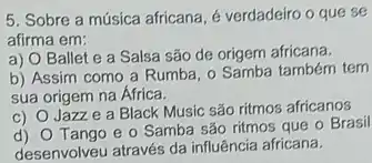 5. Sobre a música africana, é verdadeiro o que se
afirma em:
a)
Ballet e a Salsa são de origem africana.
b) Assim como a Rumba, o Samba também tem
sua origem na África.
C)
Jazze a Black Music são ritmos africanos
d) Tango e o Samba são ritmos que o Brasil
desenvolveu através da influência africana.