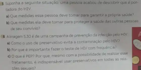 5 Suponha a seguinte situação: uma pessoa acabou de descobrir que é por-
tadora do HIV.
a) Que medidas essa pessoa deve tomar para garantir a própria saúde?
b) Que medidas ela deve tomar para proteger a saúde das outras pessoas
de seu convívio?
8 Aimagem 5:30 éde uma campanha de prevenção da infecção pelo HIV.
a) Como o uso de preservativo evita a contaminação pelo HIV?
b) Por que é importante fazer o teste de HIV com frequência?
c) Oque é PEP?Por que, mesmo com a possibilidade de realizar esse
tratamento, é indispensável usar preservativos em todas as rela-
coes sexuais?