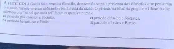 5. (UEG GO) A Grécia foi o berço da filosofia, destacando-se pela presença dos filósofos que pensaram
mundo em que viveram utilizando a ferramenta da razão. O periodo da história grega e o filósofo que
afirmou que "sô sei que nada seT" foram respectivamente o
a) periodo pós-clássico e Sócrates.
c) periodo clássico e Sócrates.
b) periodo helenistico e Platão.
d) período clássico c Platão.