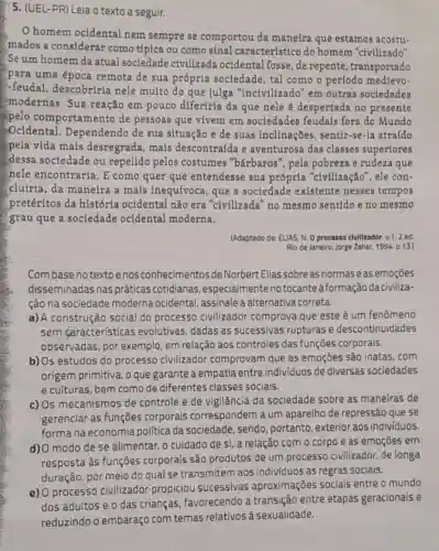 5. (UEL-PR) Leia o texto a seguir.
homem ocidental nem sempre se comportou da maneira que estamos acostu-
mados a considerar como típica ou como sinal característico do homem "civilizado".
Se um homem da atual sociedade civilizada ocidental fosse, de repente , transportado
para uma época remota de sua própria sociedade , tal como o período medievo-
-feudal, descobriria nele muito do que julga "incivilizado'em outras sociedades
modernas. Sua reação em pouco diferiria da que nele é despertada no presente
pelo comportament de pessoas que vivem em sociedades feudais fora do Mundo
Ocidental . Dependendo de sua situação e de suas inclinações , sentir-se-la atraído
spela vida mais desregrada, mais descontraída e aventurosa das classes superiores
dessa sociedade ou repelido pelos costumes "bárbaros', pela pobreza e rudeza que
nele encontraria. E como quer que entendesse sua própria "civilização , ele con-
cluiria, da maneira a mais inequívoca , que a sociedade existente nesses tempos
pretéritos da história ocidental não era "civilizada no mesmo sentido e no mesmo
grau que a sociedade ocidental moderna.
(Adaptado de: ELIAS, N Oprocesso clvllizador. v.2.ed.
Rio de Janeiro: Jorge Zahar, 1994, p.13.)
Combase no textoenos conhecimentos de Norbert Ellas sobre as normas eas emoçōes
disseminadas nas práticas cotidianas , especialmente no tocante à formação da civiliza-
ção na sociedade moderna ocidental , assinale a alternativa correta.
a) A construção social do processo civilizador comprova que este é um fenômeno
sem características evolutivas, dadas as sucessivas rupturas e descontinuidades
observadas, por exemplo, em relação aos controles das funçōes corporais.
b) Os estudos do processo civilizador comprovam que as emoçōes são inatas . com
origem primitiva, o que garante a empatia entre individuos de diversas sociedades
e culturas, bem como de diferentes classes sociais.
c) Os mecanismos de controle e de vigilância da sociedade sobre as maneiras de
gerenciar as funções corporais correspondem a um aparelho de repressão que se
forma na economia politica da sociedade sendo, portanto exterior aos individuos.
d) O modo de se alimentar, o cuidado de si, a relação com o corpo e as emoções em
resposta às funções corporais são produtos de um processo civilizador, de longa
duração, por meio do qual se transmitem aos indivíduos as regras sociais.
e) 0 processo civilizador propiciou sucessivas aproximações socials entre o mundo
dos adultos e o das crianças, favorecendo a transição entre etapas geracionais e
reduzindo o embaraço com temas relativos à sexualidade.