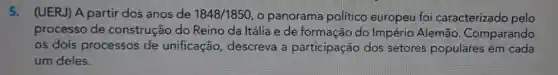 5. (UERJ)A partir dos anos de 1848/1850 o panorama politico europeu foi caracterizado pelo
processo de construção do Reino da Itália e de formação do Império Alemão . Comparando
os dois processos de unificação , descreva a participação dos setores populares em cada
um deles.