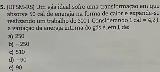 5. (UFSM-RS) Um gás ideal sofre uma transformação em que
absorve 50 cal de energia na forma de calor e expande-se
realizando um trabalho de 300 J .Considerando 1cal=4,2J,
a variação da energia interna do gás é, em J,de:
a) 250
b) -250
c) 510
d) -90
e) 90