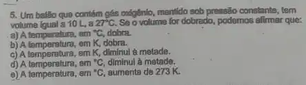 5. Um balão que contém gás oxigênio, mentido sob pressão constante, tem
volume igual a 10 L.a 27^circ C Se o volume for dobrado , podemos affirmar que:
a) A temperatura, em {}^circ C dobra.
b) A temperatura, em K dobra.
c) A temperatura, em K diminui à metade.
d) A temperatura, em {}^circ C diminul à metade.
d) A temperature, em {}^circ C aumenta de 273 K.