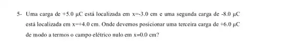 5- Uma carga de +5.0mu C está localizada em x=-3.0cm e uma segunda carga de -8.0mu C
está localizada em x=+4.0cm . Onde devemos posicionar uma terceira carga de +6.0mu C
de modo a termos o campo elétrico nulo em x=0.0cm ?