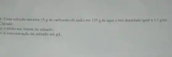 5. Uma solução encerra 15 g de carbonato de sódio em 135 g de água e tem densidade igual a 1,1g/mL
Calcule
1) o titulo em massa da solução;
) a concentração da solução em g/L