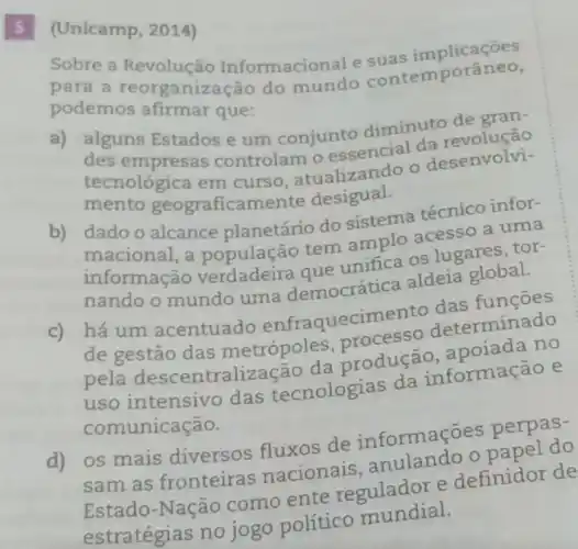 5 (Unicamp, 2014)
Sobre a Revolução Informacional e suas implicaneo,
para a reorganização do mundo contemporâneo,
podemos afirmar que:
a) alguns Estados e um conjunto diminuto de gran-
des empresas controlam o essencial da
tecnológica em curso, atualizando o desenvolvi-
mento geograficamente desigual.
b) dado o alcance planetário do sistema técnico infor-
macional, a população tem amplo acesso a uma
os lugares, tor-
nando o mundo uma democrática aldeia global.
c)
há um acentuado enfraquecimento das funcoes
de gestão das netrópoles produção no
uso intensivo das tecnologias da informação e
comunicação.
d) os mais diversos fluxos de informações perpas-
sam as fronteiras nacionais anulando o
Estado-Nação como ente regulador e definidor de
jogo político mundial.