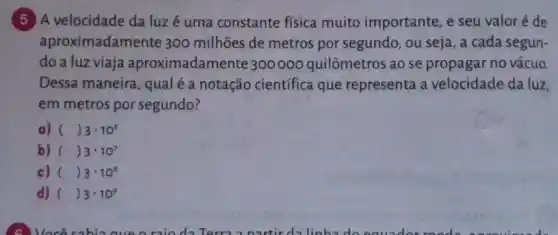 5 A velocidade da luzé uma constante física muito importante, e seu valoré de
aproximadamente 300 milhões de metros por segundo, ou seja , a cada segun-
do a luz viaja aproximadamente 300000 quilômetros ao se propagar no vácuo
Dessa maneira, qualé a notação científica que representa a velocidade da luz,
em metros por segundo?
a) ( ()3cdot 10^6
b) ( ()3cdot 10^7
c) ( ()3cdot 10^8
d) ( ()3cdot 10^9