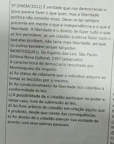 52 (ENEM/2012)É verdade que nas democracias o
povo parece fazer o que quer;mas a liberdade
política não consiste nisso Deve-se ter sempre
presente em mente o que é independência eoqueé
liberdade. A liberdade é 0 direito de fazer tudo o que
as leis permitem ; se um cidadão pudesse fazer tudo o
que elas proíbem ,não teria mais liberdade porque
os outros também teriam tal poder.
MONTESQUIEU Do Espírito das Leis. São Paulo:
Editora Nova Cultural, 1997 (adaptado).
A característica de democracia ressaltada por
Montesquieu diz respeito
a) Ao status de cidadania que 0 individuo adquire ao
tomar as decisōes por si mesmo.
b) Ao condicionamento da liberdade dos cidadãos à
conformidade às leis.
c) A possibilidade de o cidadão participar no poder e,
nesse caso, livre da submissão às leis.
d) Ao livre-arbítrio do cidadão em relação àquilo que
é proibido, desde que ciente das consequências.
e) Ao direito de o cidadão exercer sua vontade de
acordo com seus valores pessoais.