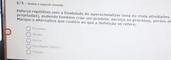 5/5
- Analise o seguinte conceito:
projetadas)também criar um serviço ou processo, porém de
repetitivo com a finalidade de operacionalizar uma ou mais atividades
Marque a alternativa que contém ao que a definição se refere:
Processo.
Missão.
Riscos.
Resultados obtidos.
Projeto.