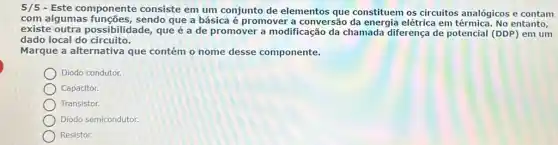 5/5 - Este componente consiste em um conjunto de elementos que constituem os circuitos analógicos e contam
com algumas sendo que a básica é promover a conversão da energia elétrica em entanto,
existe outra possibilidade, que é a de promover a modificação da chamada diferença de potencial (DDP) em um
dado local do circuito.
Marque a alternativa que contém o nome desse componente.
Diodo condutor.
Capacitor.
Transistor.
Diodo semicondutor.
Resistor.