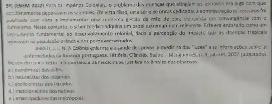 59) (ENEM 2022) Para os Impérios Coloniais, o problema das doenças que atingiam os escravos era algo com que
cotidianamente deparavam os senhores Em vista disso, uma série de obras dedicadas à administração de escravos foi
publicada com vista a implementar uma moderna gestão da mão de obra escravista em convergência com o
Iluminismo. Nesse contexto, o saber médico adquiria um papel extremamente relevante Este era encarado como um
instrumento fundamental ao desenvolviment colonial, dada a percepção do impacto que as doenças tropicais
causavam na população branca e nos povos escravizados.
ABREU, J. L. N. A Colônia enferma e a saúde dos povos: a medicina das "luzes" e as informações sobre as
enfermidades da América portuguesa. História , Ciências, Saúde -Manguinhos, n. 3, jul-set 2007 (adaptado).
De acordo com o texto, a importância da medicina se justifica no âmbito dos objetivos
a.) econômicos das elites.
b.) naturalistas dos viajantes.
c.) abolicionistas dos letrados.
d.) tradicionalistas dos nativos.
e.) emancipadores das metrópoles.