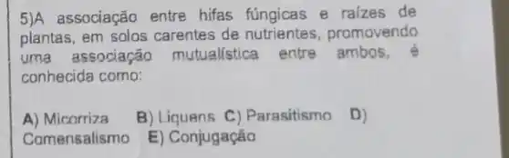 5)A associação entre hifas fúngicas e raizes de
plantas, em solos carentes de promovendo
uma associarão mutualistica entre ambos,
conhecida como:
A) Micorriza
B) Liquens C)Parasitismo D)
Comensalismo
E) Conjugação